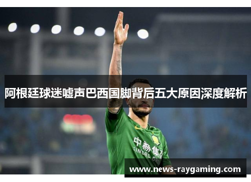 阿根廷球迷嘘声巴西国脚背后五大原因深度解析