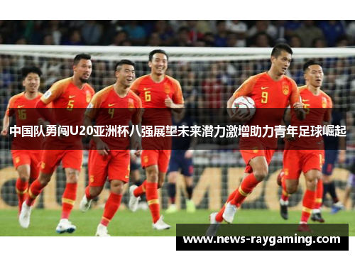 中国队勇闯U20亚洲杯八强展望未来潜力激增助力青年足球崛起